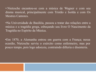 • Nietzsche encantou-se com a música de Wagner e com seu
drama musical, principalmente com Tristão e Isolda e com Os
Mestres Cantores.

•Na Universidade de Basiléia, passou a tratar das relações entre a
música e a tragédia grega, esboçando seu livro O Nascimento da
Tragédia no Espírito da Música.

•Em 1870, a Alemanha entrou em guerra com a França; nessa
ocasião, Nietzsche serviu o exército como enfermeiro, mas por
pouco tempo, pois logo adoeceu, contraindo difteria e disenteria.
 