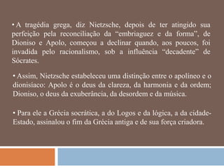 • A tragédia grega, diz Nietzsche, depois de ter atingido sua
perfeição pela reconciliação da ―embriaguez e da forma‖, de
Dioniso e Apolo, começou a declinar quando, aos poucos, foi
invadida pelo racionalismo, sob a influência ―decadente‖ de
Sócrates.

• Assim, Nietzsche estabeleceu uma distinção entre o apolíneo e o
dionisíaco: Apolo é o deus da clareza, da harmonia e da ordem;
Dioniso, o deus da exuberância, da desordem e da música.

• Para ele a Grécia socrática, a do Logos e da lógica, a da cidade-
Estado, assinalou o fim da Grécia antiga e de sua força criadora.
 