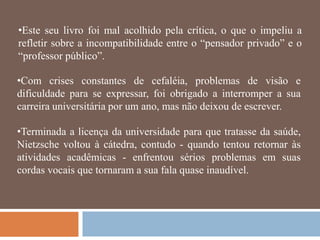 •Este seu livro foi mal acolhido pela crítica, o que o impeliu a
refletir sobre a incompatibilidade entre o ―pensador privado‖ e o
―professor público‖.

•Com crises constantes de cefaléia, problemas de visão e
dificuldade para se expressar, foi obrigado a interromper a sua
carreira universitária por um ano, mas não deixou de escrever.

•Terminada a licença da universidade para que tratasse da saúde,
Nietzsche voltou à cátedra, contudo - quando tentou retornar às
atividades acadêmicas - enfrentou sérios problemas em suas
cordas vocais que tornaram a sua fala quase inaudível.
 