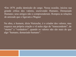 •Em 1879, pediu demissão do cargo. Nessa ocasião, iniciou sua
grande crítica dos valores, escrevendo Humano, Demasiado
Humano; seus amigos não o compreenderam. Rompeu as relações
de amizade que o ligavam a Wagner

Na obra, o homem, dizia Nietzsche, é o criador dos valores, mas
esquece sua própria criação e vê neles algo de ―transcendente‖, de
―eterno‖ e ―verdadeiro‖, quando os valores não são mais do que
algo ―humano, demasiado humano‖.
 