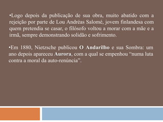 •Logo depois da publicação de sua obra, muito abatido com a
rejeição por parte de Lou Andréas Salomé, jovem finlandesa com
quem pretendia se casar, o filósofo voltou a morar com a mãe e a
irmã, sempre demonstrando solidão e sofrimento.

•Em 1880, Nietzsche publicou O Andarilho e sua Sombra: um
ano depois apareceu Aurora, com a qual se empenhou ―numa luta
contra a moral da auto-renúncia‖.
 