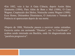 •Em 1882, veio à luz A Gaia Ciência, depois Assim falou
Zaratustra (1884), Para Além de Bem e Mal (1886), O Caso
Wagner, Crepúsculo dos Ídolos, Nietzsche contra Wagner (1888).
Ecce Homo, Ditirambos Dionisíacos, O Anticristo e Vontade de
Potência só apareceram depois de sua morte.


•Depois de 1888, Nietzsche passou a escrever cartas estranhas.
Escrevia cartas ora assinando ―Dioniso‖, ora ―o Crucificado‖ e
acabou sendo internado em Basiléia, onde foi diagnosticada uma
―paralisia progressiva‖.
 