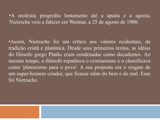 •A moléstia progrediu lentamente até a apatia e a agonia.
Nietzsche veio a falecer em Weimar, a 25 de agosto de 1900.


•Assim, Nietzsche foi um crítico aos valores ocidentais, da
tradição cristã e platônica. Desde seus primeiros textos, as idéias
do filósofo grego Platão eram condenadas como decadentes. Ao
mesmo tempo, o filósofo repudiava o cristianismo e o classificava
como 'platonismo para o povo'. A sua proposta era o resgate de
um super-homem criador, que ficasse além do bem e do mal. Esse
foi Nietzsche.
 