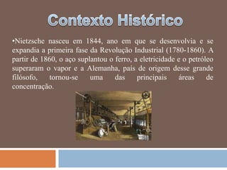 •Nietzsche nasceu em 1844, ano em que se desenvolvia e se
expandia a primeira fase da Revolução Industrial (1780-1860). A
partir de 1860, o aço suplantou o ferro, a eletricidade e o petróleo
superaram o vapor e a Alemanha, país de origem desse grande
filósofo,    tornou-se    uma     das     principais     áreas    de
concentração.
 