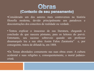 •Considerado um dos autores mais controversos na história
filosofia moderna, devido principalmente aos paradoxos e
desconstruções dos conceitos de realidade ou verdade .

• Tentou explicar o insucesso de sua literatura, chegando a
conclusão de que nascera póstumo, para os leitores do porvir.
Entretanto, seu sucesso sobreveio quando um professor
dinamarquês leu a sua obra Assim Falou Zaratustra‖ e, por
conseguinte, tratou de difundi-la, em 1888.

•Os Temas abordados comumente nas suas obras eram: A cultura
ocidental e suas religiões e, consequentemente, a moral judaico-
cristã.
 