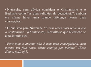 • Nietzsche, sem dúvida considera o Cristianismo e o
Budismo como ―as duas religiões da decadência‖, embora
ele afirme haver uma grande diferença nessas duas
concepções.

• O budismo para Nietzsche “É cem vezes mais realista que
o cristianismo” (O anticristo). Ressalta-se que Nietzsche se
auto-intitula ateu:

“Para mim o ateísmo não é nem uma conseqüência, nem
mesmo um fato novo: existe comigo por instinto” (Ecce
Homo, pt.II, af.1)
 