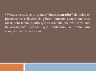 • Nietzsche quis ser o grande “desmascarador” de todos os
preconceitos e ilusões do gênero humano, aquele que ousa
olhar, sem temor, aquilo que se esconde por trás de valores
universalmente aceitos que nortearam o rumo dos
acontecimentos históricos.
 