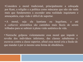 •Considera a moral tradicional, principalmente a esboçada
por Kant, a religião e a política como máscaras que não são nada
mais que fundamentos a esconder uma realidade inquietante e
ameaçadora, cuja visão é difícil de suportar.

• A moral, seja ela kantiana ou hegeliana, e até
a catharsis aristotélica são caminhos mais fáceis de serem
trilhados para se subtrair à plena visão autêntica da vida.

• Nietzsche golpeou violentamente essa moral que impede a
revolta dos indivíduos inferiores, das classes subalternas e
escravas contra a classe superior, afinal essa moral cria a ilusão de
que mandar é por si mesmo uma forma de obediência.
 