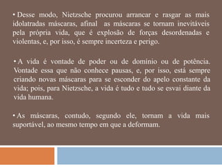 • Desse modo, Nietzsche procurou arrancar e rasgar as mais
idolatradas máscaras, afinal as máscaras se tornam inevitáveis
pela própria vida, que é explosão de forças desordenadas e
violentas, e, por isso, é sempre incerteza e perigo.

• A vida é vontade de poder ou de domínio ou de potência.
Vontade essa que não conhece pausas, e, por isso, está sempre
criando novas máscaras para se esconder do apelo constante da
vida; pois, para Nietzsche, a vida é tudo e tudo se esvai diante da
vida humana.

• As máscaras, contudo, segundo ele, tornam a vida mais
suportável, ao mesmo tempo em que a deformam.
 