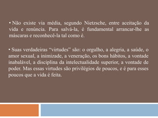 • Não existe via média, segundo Nietzsche, entre aceitação da
vida e renúncia. Para salvá-la, é fundamental arrancar-lhe as
máscaras e reconhecê-la tal como é.

• Suas verdadeiras ―virtudes‖ são: o orgulho, a alegria, a saúde, o
amor sexual, a inimizade, a veneração, os bons hábitos, a vontade
inabalável, a disciplina da intelectualidade superior, a vontade de
poder. Mas essas virtudes são privilégios de poucos, e é para esses
poucos que a vida é feita.
 