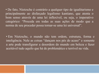 • De fato, Nietzsche é contrário a qualquer tipo de igualitarismo e
principalmente ao disfarçado legalismo kantiano, que atenta o
bom senso através de uma lei inflexível, ou seja, o imperativo
categórico: ―Proceda em todas as suas ações de modo que a
norma de seu proceder possa tornar-se uma lei universal‖.


• Em Nietzsche, o mundo não tem ordem, estrutura, forma e
inteligência. Nele as coisas ―dançam nos pés do acaso‖ e somente
a arte pode transfigurar a desordem do mundo em beleza e fazer
aceitável tudo aquilo que há de problemático e terrível na vida.
 