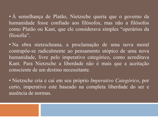 • À semelhança de Platão, Nietzsche queria que o governo da
humanidade fosse confiado aos filósofos, mas não a filósofos
como Platão ou Kant, que ele considerava simples ―operários da
filosofia‖.
• Na obra nietzscheana, a proclamação de uma nova moral
contrapõe-se radicalmente ao pensamento utópico de uma nova
humanidade, livre pelo imperativo categórico, como acreditava
Kant. Para Nietzsche a liberdade não é mais que a aceitação
consciente de um destino necessitante.

• Nietzsche cria e cai em seu próprio Imperativo Categórico, por
certo, imperativo este baseado na completa liberdade do ser e
ausência de normas.
 