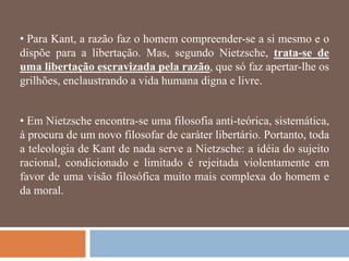 • Para Kant, a razão faz o homem compreender-se a si mesmo e o
dispõe para a libertação. Mas, segundo Nietzsche, trata-se de
uma libertação escravizada pela razão, que só faz apertar-lhe os
grilhões, enclaustrando a vida humana digna e livre.


• Em Nietzsche encontra-se uma filosofia anti-teórica, sistemática,
à procura de um novo filosofar de caráter libertário. Portanto, toda
a teleologia de Kant de nada serve a Nietzsche: a idéia do sujeito
racional, condicionado e limitado é rejeitada violentamente em
favor de uma visão filosófica muito mais complexa do homem e
da moral.
 