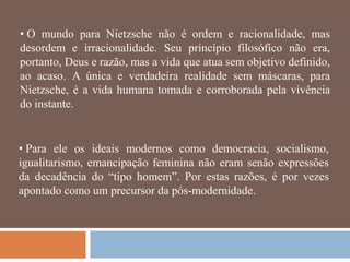• O mundo para Nietzsche não é ordem e racionalidade, mas
desordem e irracionalidade. Seu princípio filosófico não era,
portanto, Deus e razão, mas a vida que atua sem objetivo definido,
ao acaso. A única e verdadeira realidade sem máscaras, para
Nietzsche, é a vida humana tomada e corroborada pela vivência
do instante.


• Para ele os ideais modernos como democracia, socialismo,
igualitarismo, emancipação feminina não eram senão expressões
da decadência do ―tipo homem‖. Por estas razões, é por vezes
apontado como um precursor da pós-modernidade.
 