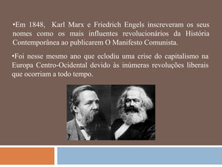 •Em 1848, Karl Marx e Friedrich Engels inscreveram os seus
nomes como os mais influentes revolucionários da História
Contemporânea ao publicarem O Manifesto Comunista.
•Foi nesse mesmo ano que eclodiu uma crise do capitalismo na
Europa Centro-Ocidental devido às inúmeras revoluções liberais
que ocorriam a todo tempo.
 