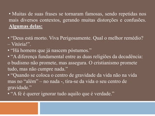• Muitas de suas frases se tornaram famosas, sendo repetidas nos
mais diversos contextos, gerando muitas distorções e confusões.
Algumas delas:

• ―Deus está morto. Viva Perigosamente. Qual o melhor remédio?
– Vitória!‖.
• ―Há homens que já nascem póstumos.‖
• ―A diferença fundamental entre as duas religiões da decadência:
o budismo não promete, mas assegura. O cristianismo promete
tudo, mas não cumpre nada.‖
• ―Quando se coloca o centro de gravidade da vida não na vida
mas no ―além‖ – no nada -, tira-se da vida o seu centro de
gravidade.‖
• ―A fé é querer ignorar tudo aquilo que é verdade.‖
 