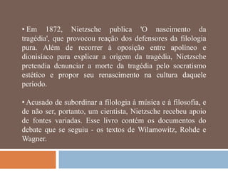 • Em 1872, Nietzsche publica 'O nascimento da
tragédia', que provocou reação dos defensores da filologia
pura. Além de recorrer à oposição entre apolíneo e
dionisíaco para explicar a origem da tragédia, Nietzsche
pretendia denunciar a morte da tragédia pelo socratismo
estético e propor seu renascimento na cultura daquele
período.

• Acusado de subordinar a filologia à música e à filosofia, e
de não ser, portanto, um cientista, Nietzsche recebeu apoio
de fontes variadas. Esse livro contém os documentos do
debate que se seguiu - os textos de Wilamowitz, Rohde e
Wagner.
 