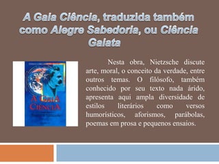 Nesta obra, Nietzsche discute
arte, moral, o conceito da verdade, entre
outros temas. O filósofo, também
conhecido por seu texto nada árido,
apresenta aqui ampla diversidade de
estilos    literários    como     versos
humorísticos, aforismos, parábolas,
poemas em prosa e pequenos ensaios.
 