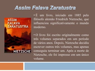 • É um livro, iniciado em 1885 pelo
filósofo alemão Friedrich Nietzsche, que
influenciou significativamente o mundo
moderno.

• O livro foi escrito originalmente como
três volumes separados em um período
de vários anos. Depois, Nietzsche decidiu
escrever outros três volumes, mas apenas
conseguiu terminar um. Após a morte de
Nietzsche, ele foi impresso em um único
volume.
 