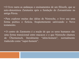 • O livro narra as andanças e ensinamentos de um filósofo, que se
auto-denominou Zaratustra após a fundação do Zoroastrismo na
antiga Pérsia.

• Para explorar muitas das idéias de Nietzsche, o livro usa uma
forma poética e fictícia, freqüentemente satirizando o Novo
testamento.

• O centro de Zaratustra é a noção de que os seres humanos são
uma forma transicional entre macacos e o que Nietzsche chamou
de Übermensch, literalmente ―além-homem‖, normalmente
traduzido como ―super-homem‖.
 