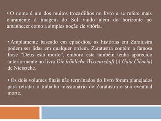 • O nome é um dos muitos trocadilhos no livro e se refere mais
claramente à imagem do Sol vindo além do horizonte ao
amanhecer como a simples noção de vitória.

• Amplamente baseado em episódios, as histórias em Zaratustra
podem ser lidas em qualquer ordem. Zaratustra contém a famosa
frase ―Deus está morto‖, embora esta também tenha aparecido
anteriormente no livro Die fröhliche Wissenschaft (A Gaia Ciência)
de Nietszche.

• Os dois volumes finais não terminados do livro foram planejados
para retratar o trabalho missionário de Zaratustra e sua eventual
morte.
 