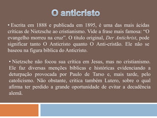 • Escrita em 1888 e publicada em 1895, é uma das mais ácidas
críticas de Nietzsche ao cristianismo. Vide a frase mais famosa: ―O
evangelho morreu na cruz‖. O título original, Der Antichrist, pode
significar tanto O Anticristo quanto O Anti-cristão. Ele não se
baseou na figura bíblica do Anticristo.

• Nietzsche não focou sua crítica em Jesus, mas no cristianismo.
Ele faz diversas menções bíblicas e históricas evidenciando a
deturpação provocada por Paulo de Tarso e, mais tarde, pelo
catolicismo. Não obstante, critica também Lutero, sobre o qual
afirma ter perdido a grande oportunidade de evitar a decadência
alemã.
 