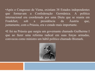 •Após o Congresso de Viena, existiam 38 Estados independentes
que formavam a Confederação Germânica. A política
internacional era coordenada por uma Dieta que se reunia em
Frankfurt,    sob    a     presidência     da    Áustria que,
juntamente, com a Prússia, era o estado mais importante.

•E foi na Prússia que surgiu um governante chamado Guilherme I
que ao fazer uma reforma radical em suas forças armadas,
convocou como ministro um hábil político chamado Bismark.
 