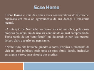 • Ecce Homo é uma das obras mais controvertidas de Nietzsche,
publicada em meio ao agravamento de sua doença e transtorno
mental.

• A intenção de Nietzsche ao deixar esta última obra, pelas suas
próprias palavras, era de não ser confundido ou mal compreendido.
Tinha receio de ser ―santificado‖ ou idolatrado e, por isso mesmo,
deixou claro que não era nem santo.

• Neste livro cita bastante grandes autores. Explica o momento da
vida no qual publicou cada uma de suas obras, dando, inclusive,
em alguns casos, uma sinopse dos escritos.
 