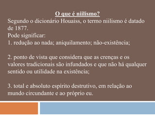 O que é niilismo?
Segundo o dicionário Houaiss, o termo niilismo é datado
de 1877.
Pode significar:
1. redução ao nada; aniquilamento; não-existência;

2. ponto de vista que considera que as crenças e os
valores tradicionais são infundados e que não há qualquer
sentido ou utilidade na existência;

3. total e absoluto espírito destrutivo, em relação ao
mundo circundante e ao próprio eu.
 