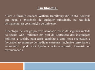 Em filosofia:

• Para o filósofo escocês William Hamilton(1788-1856), doutrina
que nega a existência de qualquer substância, ou realidade
permanente, na constituição do universo .

• Ideologia de um grupo revolucionário russo da segunda metade
do século XIX, militante em prol da destruição das instituições
políticas e sociais, para abrir caminho a uma nova sociedade, e
favorável ao emprego de medidas extremas, inclusive terrorismo e
assassínios : pode está ligado a ação anarquista, terrorista ou
revolucionária.
 