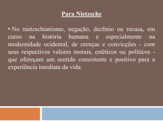 Para Nietzsche

• No nietzschianismo, negação, declínio ou recusa, em
curso na história humana e especialmente na
modernidade ocidental, de crenças e convicções - com
seus respectivos valores morais, estéticos ou políticos -
que ofereçam um sentido consistente e positivo para a
experiência imediata da vida.
 