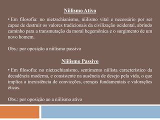 Niilismo Ativo
• Em filosofia: no nietzschianismo, niilismo vital e necessário por ser
capaz de destruir os valores tradicionais da civilização ocidental, abrindo
caminho para a transmutação da moral hegemônica e o surgimento de um
novo homem.

Obs.: por oposição a niilismo passivo

                           Niilismo Passivo
• Em filosofia: no nietzschianismo, sentimento niilista característico da
decadência moderna, e consistente na ausência de desejo pela vida, o que
implica a inexistência de convicções, crenças fundamentais e valorações
éticas.

Obs.: por oposição ao a niilismo ativo
 