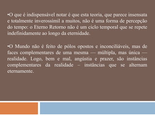 •O que é indispensável notar é que esta teoria, que parece insensata
e totalmente inverossímil a muitos, não é uma forma de percepção
do tempo: o Eterno Retorno não é um ciclo temporal que se repete
indefinidamente ao longo da eternidade.

•O Mundo não é feito de pólos opostos e inconciliáveis, mas de
faces complementares de uma mesma — múltipla, mas única —
realidade. Logo, bem e mal, angústia e prazer, são instâncias
complementares da realidade – instâncias que se alternam
eternamente.
 