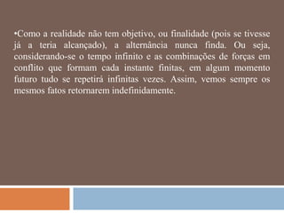•Como a realidade não tem objetivo, ou finalidade (pois se tivesse
já a teria alcançado), a alternância nunca finda. Ou seja,
considerando-se o tempo infinito e as combinações de forças em
conflito que formam cada instante finitas, em algum momento
futuro tudo se repetirá infinitas vezes. Assim, vemos sempre os
mesmos fatos retornarem indefinidamente.
 