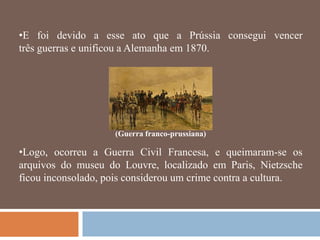 •E foi devido a esse ato que a Prússia consegui vencer
três guerras e unificou a Alemanha em 1870.




                    (Guerra franco-prussiana)

•Logo, ocorreu a Guerra Civil Francesa, e queimaram-se os
arquivos do museu do Louvre, localizado em Paris, Nietzsche
ficou inconsolado, pois considerou um crime contra a cultura.
 
