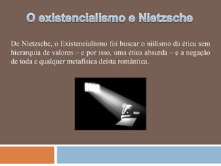 De Nietzsche, o Existencialismo foi buscar o niilismo da ética sem
hierarquia de valores – e por isso, uma ética absurda – e a negação
de toda e qualquer metafísica deísta romântica.
 