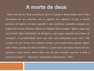 “Deus está morto! Deus permanece morto! E quem o matou fomos nós! Como
haveremos de nos consolar, nós os algozes dos algozes? O que o mundo
possuiu, até agora, de mais sagrado e mais poderoso sucumbiu exangue aos
golpes das nossas lâminas. Quem nos limpará desse sangue? Qual a água que
nos lavará? Que solenidades de desagravo, que jogos sagrados haveremos de
inventar? A grandiosidade deste ato não será demasiada para nós? Não
teremos de nos tornar nós próprios deuses, para parecermos apenas dignos
dele? Nunca existiu ato mais grandioso, e, quem quer que nasça depois de nós,
passará a fazer parte, mercê deste ato, de uma história superior a toda a
história até hoje!” - Nietzsche "Assim falava Zaratustra", 1883
 
