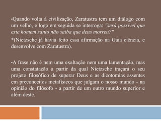 •Quando  volta à civilização, Zaratustra tem um diálogo com
um velho, e logo em seguida se interroga: "será possível que
este homem santo não saiba que deus morreu?"
*(Nietzsche já havia feito essa afirmação na Gaia ciência, e
desenvolve com Zaratustra).

•A frase não é nem uma exaltação nem uma lamentação, mas
uma constatação a partir da qual Nietzsche traçará o seu
projeto filosófico de superar Deus e as dicotomias assentes
em preconceitos metafísicos que julgam o nosso mundo - na
opinião do filósofo - a partir de um outro mundo superior e
além deste.
 