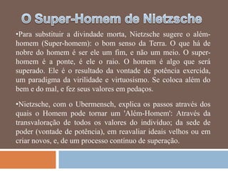 •Para substituir a divindade morta, Nietzsche sugere o além-
homem (Super-homem): o bom senso da Terra. O que há de
nobre do homem é ser ele um fim, e não um meio. O super-
homem é a ponte, é ele o raio. O homem é algo que será
superado. Ele é o resultado da vontade de potência exercida,
um paradigma da virilidade e virtuosismo. Se coloca além do
bem e do mal, e fez seus valores em pedaços.

•Nietzsche, com o Ubermensch, explica os passos através dos
quais o Homem pode tornar um 'Além-Homem': Através da
transvaloração de todos os valores do indivíduo; da sede de
poder (vontade de potência), em reavaliar ideais velhos ou em
criar novos, e, de um processo contínuo de superação.
 