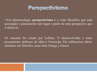• Em epistemologia, perspectivismo é a visão filosófica que toda
percepção e pensamento tem lugar a partir de uma perspectiva que
é alterável.


•O conceito foi criado por Leibniz. O desenvolvedor e mais
proeminente defensor da idéia é Nietzsche. Ele influenciou idéias
similares em filósofos como José Ortega y Gasset.
 
