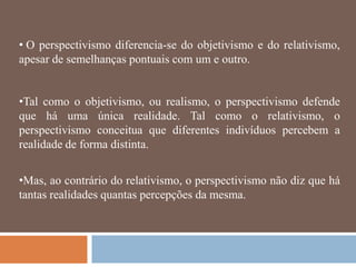 • O perspectivismo diferencia-se do objetivismo e do relativismo,
apesar de semelhanças pontuais com um e outro.


•Tal como o objetivismo, ou realismo, o perspectivismo defende
que há uma única realidade. Tal como o relativismo, o
perspectivismo conceitua que diferentes indivíduos percebem a
realidade de forma distinta.


•Mas, ao contrário do relativismo, o perspectivismo não diz que há
tantas realidades quantas percepções da mesma.
 