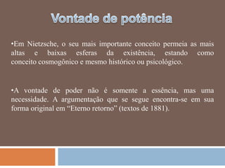 •Em Nietzsche, o seu mais importante conceito permeia as mais
altas e baixas esferas da existência, estando como
conceito cosmogônico e mesmo histórico ou psicológico.


•A vontade de poder não é somente a essência, mas uma
necessidade. A argumentação que se segue encontra-se em sua
forma original em ―Eterno retorno‖ (textos de 1881).
 
