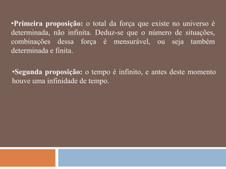 •Primeira proposição: o total da força que existe no universo é
determinada, não infinita. Deduz-se que o número de situações,
combinações dessa força é mensurável, ou seja também
determinada e finita.

•Segunda proposição: o tempo é infinito, e antes deste momento
houve uma infinidade de tempo.
 