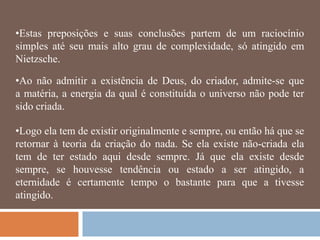 •Estas preposições e suas conclusões partem de um raciocínio
simples até seu mais alto grau de complexidade, só atingido em
Nietzsche.

•Ao não admitir a existência de Deus, do criador, admite-se que
a matéria, a energia da qual é constituída o universo não pode ter
sido criada.

•Logo ela tem de existir originalmente e sempre, ou então há que se
retornar à teoria da criação do nada. Se ela existe não-criada ela
tem de ter estado aqui desde sempre. Já que ela existe desde
sempre, se houvesse tendência ou estado a ser atingido, a
eternidade é certamente tempo o bastante para que a tivesse
atingido.
 