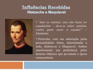 • “Amo os valentes; mas não basta ser
espadachim – deve-se saber, também,
contra quem sacar a espada!” –
Zaratustra
• Nietzsche, com sua admiração pelas
personalidades fortes, determinadas a
tudo, alinhou-se a Maquiavel. Ambos
manifestaram sua preferência pelos
homens titânicos que povoaram a época
renascentistas.
 