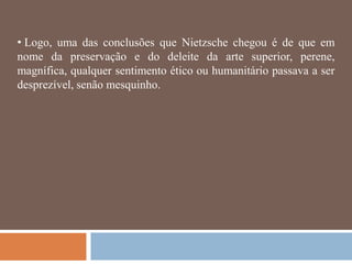 • Logo, uma das conclusões que Nietzsche chegou é de que em
nome da preservação e do deleite da arte superior, perene,
magnífica, qualquer sentimento ético ou humanitário passava a ser
desprezível, senão mesquinho.
 
