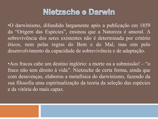 •O darwinismo, difundido largamente após a publicação em 1859
da ―Origem das Espécies‖, ensinou que a Natureza é amoral. A
sobrevivência dos seres existentes não é determinada por critério
éticos, nem pelas regras do Bem e do Mal, mas sim pelo
desenvolvimento da capacidade de sobrevivência e de adaptação.

•Aos fracos cabe um destino inglório: a morte ou a submissão! – ―o
fraco não tem direito à vida‖. Nietzsche de certa forma, ainda que
com desavenças, elaborou a metafísica do darwinismo, fazendo da
sua filosofia uma espiritualização da teoria da seleção das espécies
e da vitória do mais capaz.
 