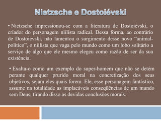 • Nietzsche impressionou-se com a literatura de Dostoiévski, o
criador do personagem niilista radical. Dessa forma, ao contrário
de Dostoievski, não lamentou o surgimento desse novo ―animal-
político‖, o niilista que vaga pelo mundo como um lobo solitário a
serviço de algo que ele mesmo elegeu como razão de ser da sua
existência.
• Exalta-o como um exemplo do super-homem que não se detém
perante qualquer prurido moral na concretização dos seus
objetivos, sejam eles quais forem. Ele, esse personagem fantástico,
assume na totalidade as implacáveis conseqüências de um mundo
sem Deus, tirando disso as devidas conclusões morais.
 
