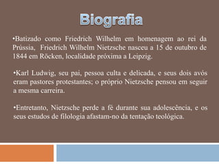 •Batizado como Friedrich Wilhelm em homenagem ao rei da
Prússia, Friedrich Wilhelm Nietzsche nasceu a 15 de outubro de
1844 em Röcken, localidade próxima a Leipzig.

•Karl Ludwig, seu pai, pessoa culta e delicada, e seus dois avós
eram pastores protestantes; o próprio Nietzsche pensou em seguir
a mesma carreira.

•Entretanto, Nietzsche perde a fé durante sua adolescência, e os
seus estudos de filologia afastam-no da tentação teológica.
 