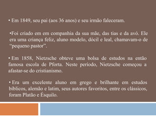 • Em 1849, seu pai (aos 36 anos) e seu irmão faleceram.

•Foi criado em em companhia da sua mãe, das tias e da avó. Ele
era uma criança feliz, aluno modelo, dócil e leal, chamavam-o de
―pequeno pastor‖.

• Em 1858, Nietzsche obteve uma bolsa de estudos na então
famosa escola de Pforta. Neste período, Nietzsche começou a
afastar-se do cristianismo.

• Era um excelente aluno em grego e brilhante em estudos
bíblicos, alemão e latim, seus autores favoritos, entre os clássicos,
foram Platão e Ésquilo.
 